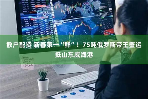 散户配资 新春第一“鲜”!75吨俄罗斯帝王蟹运抵山东威海港