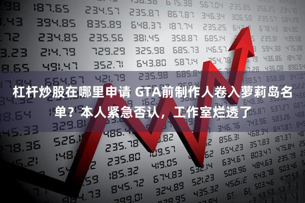 杠杆炒股在哪里申请 GTA前制作人卷入萝莉岛名单？本人紧急否认，工作室烂透了