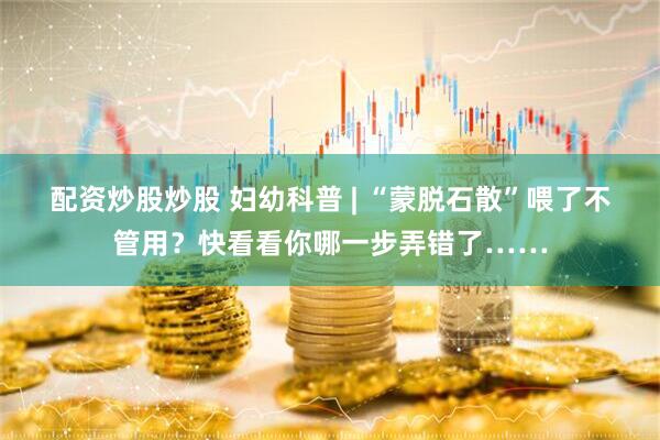 配资炒股炒股 妇幼科普 | “蒙脱石散”喂了不管用？快看看你哪一步弄错了……