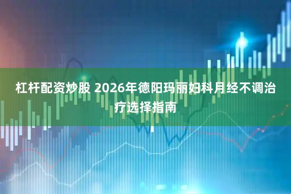 杠杆配资炒股 2026年德阳玛丽妇科月经不调治疗选择指南