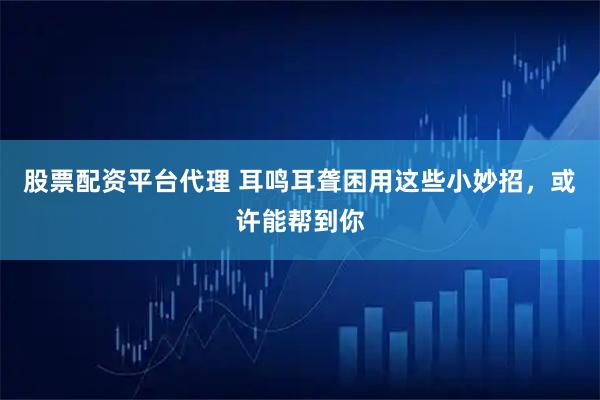 股票配资平台代理 耳鸣耳聋困用这些小妙招，或许能帮到你