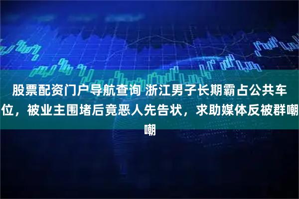 股票配资门户导航查询 浙江男子长期霸占公共车位，被业主围堵后竟恶人先告状，求助媒体反被群嘲