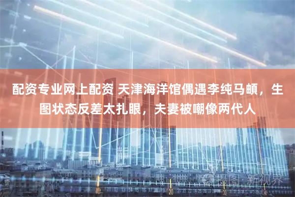 配资专业网上配资 天津海洋馆偶遇李纯马頔，生图状态反差太扎眼，夫妻被嘲像两代人