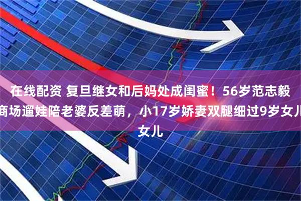 在线配资 复旦继女和后妈处成闺蜜！56岁范志毅商场遛娃陪老婆反差萌，小17岁娇妻双腿细过9岁女儿