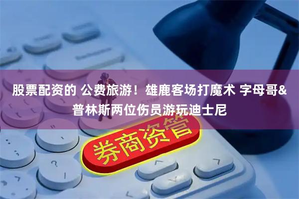 股票配资的 公费旅游！雄鹿客场打魔术 字母哥&普林斯两位伤员游玩迪士尼