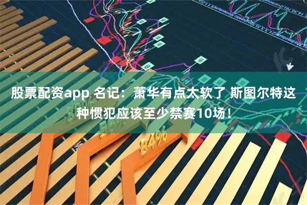 股票配资app 名记：萧华有点太软了 斯图尔特这种惯犯应该至少禁赛10场！