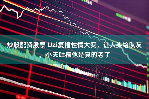 炒股配资股票 Uzi复播性情大变，让人头给队友，小天吐槽他是真的老了