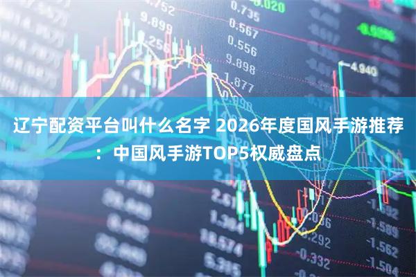 辽宁配资平台叫什么名字 2026年度国风手游推荐：中国风手游TOP5权威盘点