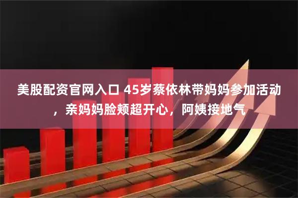 美股配资官网入口 45岁蔡依林带妈妈参加活动，亲妈妈脸颊超开心，阿姨接地气