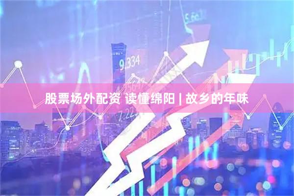 股票场外配资 读懂绵阳 | 故乡的年味