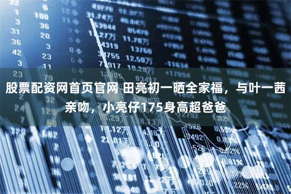 股票配资网首页官网 田亮初一晒全家福，与叶一茜亲吻，小亮仔175身高超爸爸