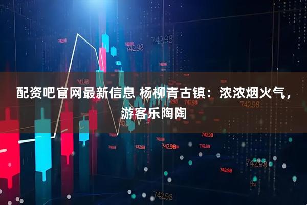配资吧官网最新信息 杨柳青古镇：浓浓烟火气，游客乐陶陶