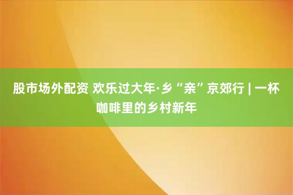 股市场外配资 欢乐过大年·乡“亲”京郊行 | 一杯咖啡里的乡村新年