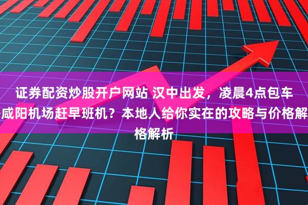 证券配资炒股开户网站 汉中出发，凌晨4点包车去咸阳机场赶早班机？本地人给你实在的攻略与价格解析