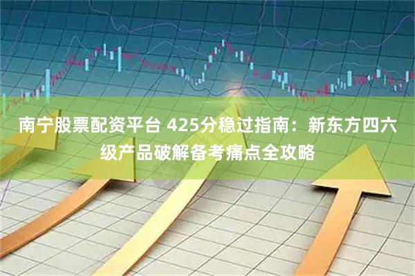 南宁股票配资平台 425分稳过指南：新东方四六级产品破解备考痛点全攻略