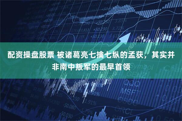 配资操盘股票 被诸葛亮七擒七纵的孟获，其实并非南中叛军的最早首领