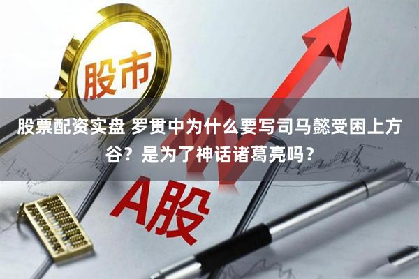 股票配资实盘 罗贯中为什么要写司马懿受困上方谷？是为了神话诸葛亮吗？