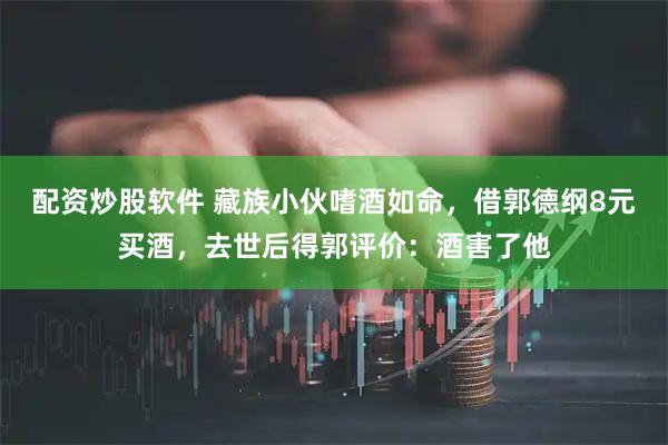 配资炒股软件 藏族小伙嗜酒如命，借郭德纲8元买酒，去世后得郭评价：酒害了他