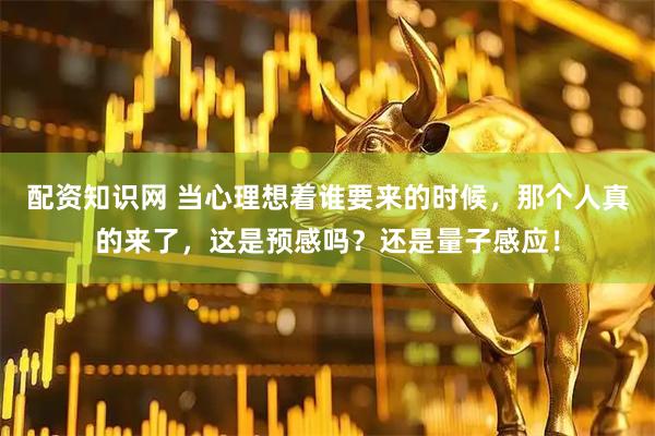 配资知识网 当心理想着谁要来的时候，那个人真的来了，这是预感吗？还是量子感应！