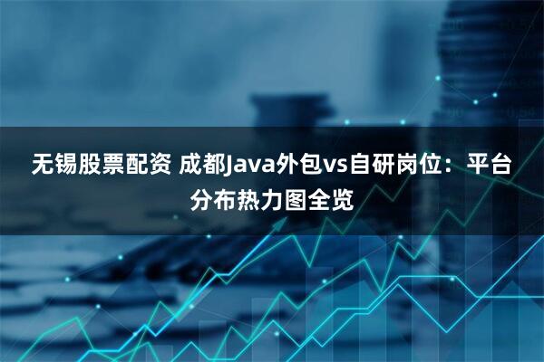 无锡股票配资 成都Java外包vs自研岗位：平台分布热力图全览