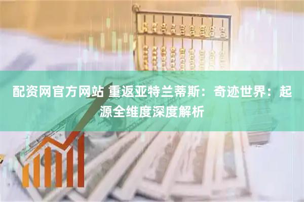 配资网官方网站 重返亚特兰蒂斯：奇迹世界：起源全维度深度解析