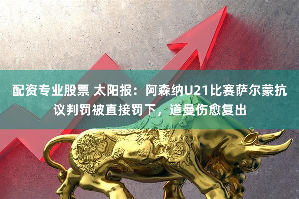 配资专业股票 太阳报：阿森纳U21比赛萨尔蒙抗议判罚被直接罚下，道曼伤愈复出