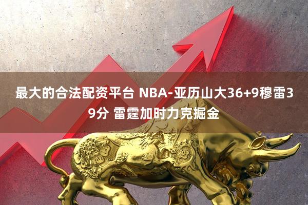 最大的合法配资平台 NBA-亚历山大36+9穆雷39分 雷霆加时力克掘金
