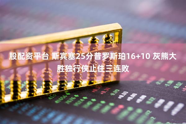 股配资平台 斯宾塞25分普罗斯珀16+10 灰熊大胜独行侠止住三连败