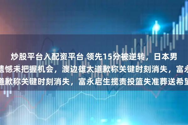 炒股平台入配资平台 领先15分被逆转，日本男篮赛后已经崩盘，主帅遗憾未把握机会，渡边雄太道歉称关键时刻消失，富永启生揽责投篮失准葬送希望