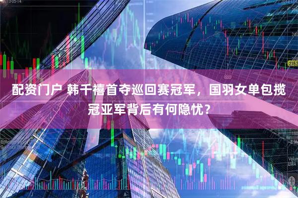 配资门户 韩千禧首夺巡回赛冠军，国羽女单包揽冠亚军背后有何隐忧？