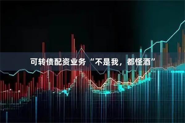 可转债配资业务 “不是我，都怪酒”