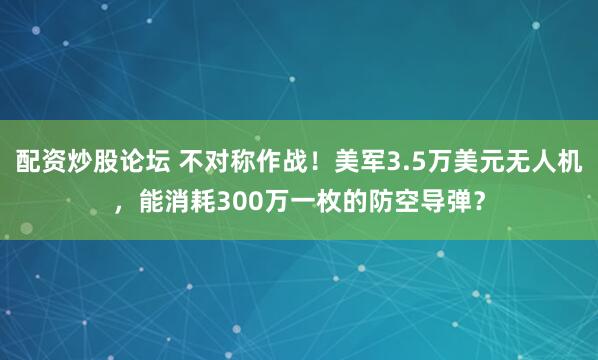配资炒股论坛 不对称作战！美军3.5万美元无人机，能消耗300万一枚的防空导弹？