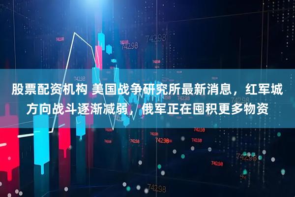 股票配资机构 美国战争研究所最新消息，红军城方向战斗逐渐减弱，俄军正在囤积更多物资