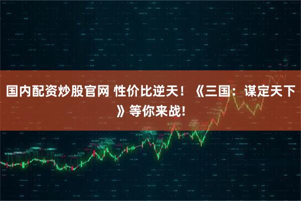 国内配资炒股官网 性价比逆天！《三国：谋定天下》等你来战!