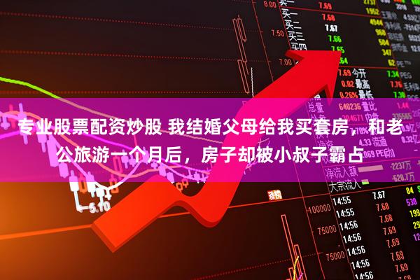 专业股票配资炒股 我结婚父母给我买套房，和老公旅游一个月后，房子却被小叔子霸占