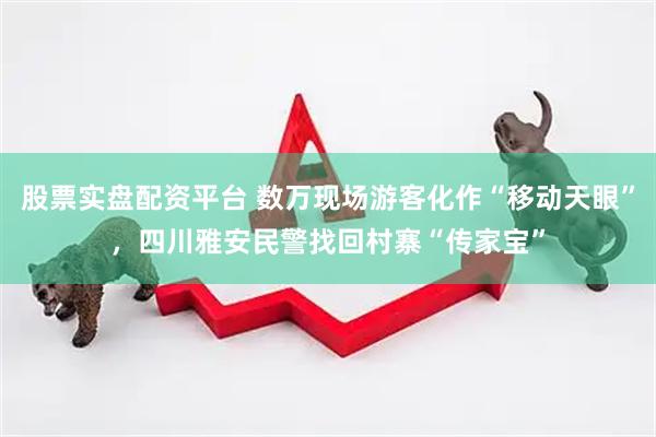 股票实盘配资平台 数万现场游客化作“移动天眼”，四川雅安民警找回村寨“传家宝”