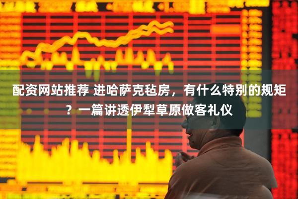 配资网站推荐 进哈萨克毡房，有什么特别的规矩？一篇讲透伊犁草原做客礼仪