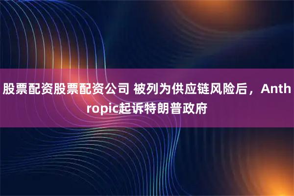 股票配资股票配资公司 被列为供应链风险后，Anthropic起诉特朗普政府
