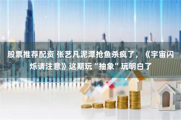股票推荐配资 张艺凡泥潭抢鱼杀疯了，《宇宙闪烁请注意》这期玩“抽象”玩明白了