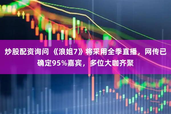 炒股配资询问 《浪姐7》将采用全季直播，网传已确定95%嘉宾，多位大咖齐聚