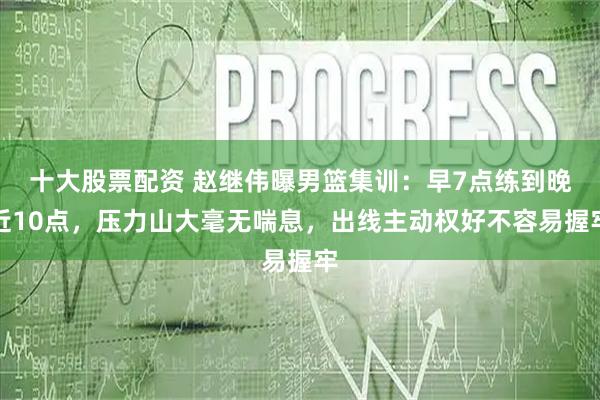 十大股票配资 赵继伟曝男篮集训：早7点练到晚近10点，压力山大毫无喘息，出线主动权好不容易握牢