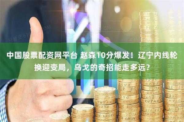 中国股票配资网平台 赵森10分爆发！辽宁内线轮换迎变局，乌戈的奇招能走多远？