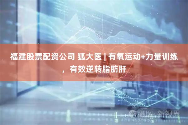 福建股票配资公司 狐大医 | 有氧运动+力量训练,有效逆转脂肪肝