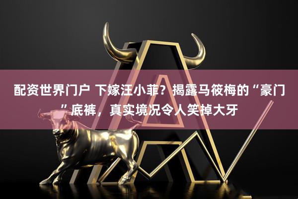 配资世界门户 下嫁汪小菲？揭露马筱梅的“豪门”底裤，真实境况令人笑掉大牙