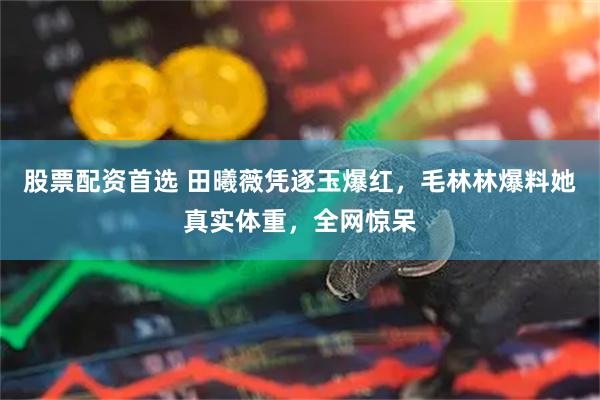 股票配资首选 田曦薇凭逐玉爆红，毛林林爆料她真实体重，全网惊呆