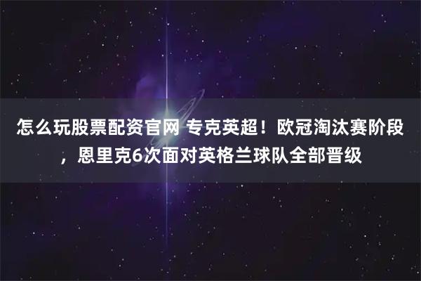 怎么玩股票配资官网 专克英超！欧冠淘汰赛阶段，恩里克6次面对英格兰球队全部晋级