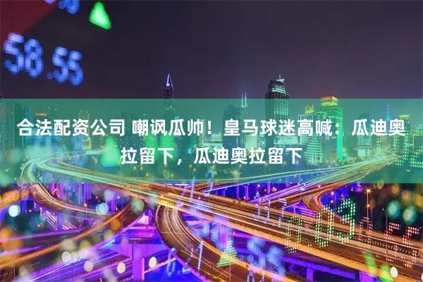 合法配资公司 嘲讽瓜帅！皇马球迷高喊：瓜迪奥拉留下，瓜迪奥拉留下