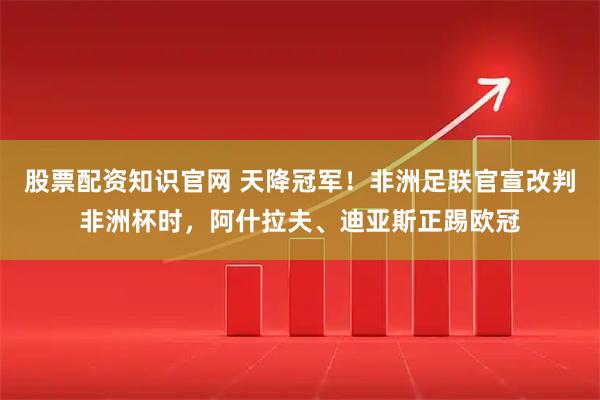 股票配资知识官网 天降冠军！非洲足联官宣改判非洲杯时，阿什拉夫、迪亚斯正踢欧冠