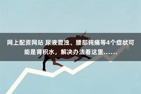 网上配资网站 尿液混浊、腰部钝痛等4个症状可能是肾积水，解决办法看这里……