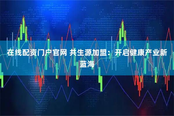 在线配资门户官网 共生源加盟：开启健康产业新蓝海